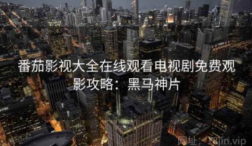 番茄影视大全在线观看电视剧免费观影攻略：黑马神片