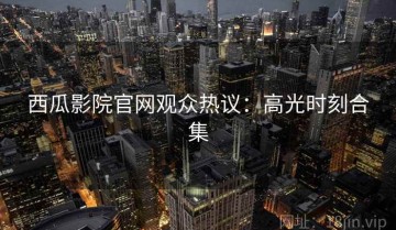 西瓜影院官网观众热议：高光时刻合集