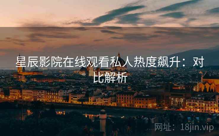 星辰影院在线观看私人热度飙升：对比解析
